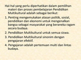 Hal-hal yang perlu diperhatikan dalam pemilihan
materi dan proses pembelajaran Pendidikan
Multikultural adalah sebagai berikut:
1. Penting mengemukakan alasan politik, sosial,
pendidikan dan ekonomi untuk mengenalkan
bangsa sebagai masyarakat yang beraneka ragam
secara budaya.
2. Pendidikan Multikultural untuk semua siswa.
3. Pendidikan Multikultural sinonim dengan
pengajaran efektif.
4. Pengajaran adalah pertemuan multi dan lintas
budaya.
 