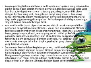 • Alasan penting bahwa alat bantu multimedia merupakan yang relevan dan
dipilih dengan baik adalah menarik perhatian. Dengan kualitas kerja yang
luar biasa, terdapat warna-warna terang pada bagan, memiliki objek
dengan bentuk yang unik, dan getaran bunyi yang khusus. Semuanya
sangat membantu dalam mendapatkan perhatian dan memperbaharui
daya tarik gagasan yang disampaikan. Perhatian penuh didapatkan sangat
singkat, hanya dalam beberapa detik.
• Alat multimedia dapat digunakan secara efektif untuk mengendalikan
perhatian penyimak melalui stimulasi visual dan stimulasi oral. Stimulasi
tersebut akan memberikan kesadaran yang tinggi, intensitas, ukuran yang
besar, pengulangan, durasi, warna yang cerah. Istilah psikofisik mengacu
pada interaksi proses psikologis dan stimulasi fisik penggabungan faktor-
faktor itu dalam bentuk alat bantu multimedia. Hal tersebut akan sangat
membantu mempertahankan tingkat perhatian yang disengaja ataupun
yang tidak disengaja.
• Selain membantu dalam kegiatan promosi, multimedia juga sangat
membantu dalam kegiatan belajar, dimana belajar mengajar merupakan
hal yang patut diperhatikan dalam meningkatkan sumberdaya manusia.
Dengan meningkatnya sumber daya manusia maka suatu negara dapat
dikatakan telah maju. Dengan adanya multimedia, sistem belajar mengajar
dapat efektif dan efesien sehingga belajar dapat berinteraktif.
 