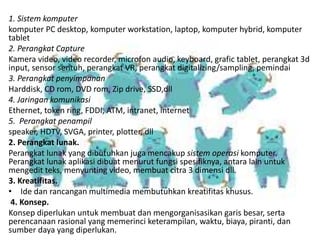 1. Sistem komputer
komputer PC desktop, komputer workstation, laptop, komputer hybrid, komputer
tablet
2. Perangkat Capture
Kamera video, video recorder, microfon audio, keyboard, grafic tablet, perangkat 3d
input, sensor sentuh, perangkat VR, perangkat digitalizing/sampling, pemindai
3. Perangkat penyimpanan
Harddisk, CD rom, DVD rom, Zip drive, SSD,dll
4. Jaringan komunikasi
Ethernet, token ring, FDDI, ATM, intranet, internet
5. Perangkat penampil
speaker, HDTV, SVGA, printer, plotter, dll
2. Perangkat lunak.
Perangkat lunak yang dibutuhkan juga mencakup sistem operasi komputer.
Perangkat lunak aplikasi dibuat menurut fungsi spesifiknya, antara lain untuk
mengedit teks, menyunting video, membuat citra 3 dimensi dll.
3. Kreatifitas.
• Ide dan rancangan multimedia membutuhkan kreatifitas khusus.
4. Konsep.
Konsep diperlukan untuk membuat dan mengorganisasikan garis besar, serta
perencanaan rasional yang memerinci keterampilan, waktu, biaya, piranti, dan
sumber daya yang diperlukan.
 