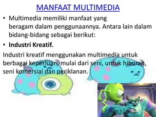 • Multimedia memiliki manfaat yang
beragam dalam penggunaannya. Antara lain dalam
bidang-bidang sebagai berikut:
• Industri Kreatif.
Industri kreatif menggunakan multimedia untuk
berbagai keperluan, mulai dari seni, untuk hiburan,
seni komersial dan periklanan.
MANFAAT MULTIMEDIA
 