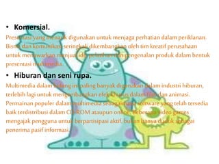 • Komersial.
Presentasi yangmenarik digunakan untuk menjaga perhatian dalam periklanan.
Bisnis dankomunikasi seringkali dikembangkan oleh tim kreatif perusahaan
untuk menawarkan menjual ide, pelatihandan pengenalan produk dalambentuk
presentasi multimedia.
• Hiburan dan seni rupa.
Multimedia dalambidang ini paling banyak digunakan dalamindustri hiburan,
terlebih lagiuntuk mengembangkan efek khusus dalamfilm dan animasi.
Permainan populer dalammultimedia sebagaimana software yang telah tersedia
baik terdistribusi dalamCD-ROM ataupun online. Beberapa video games
mengajak pengguna untuk berpartisipasi aktif, bukan hanya duduk sebagai
penerima pasif informasi.
 