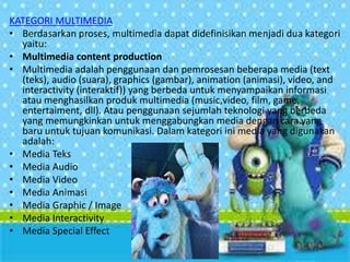 KATEGORI MULTIMEDIA
• Berdasarkan proses, multimedia dapat didefinisikan menjadi dua kategori
yaitu:
• Multimedia content production
• Multimedia adalah penggunaan dan pemrosesan beberapa media (text
(teks), audio (suara), graphics (gambar), animation (animasi), video, and
interactivity (interaktif)) yang berbeda untuk menyampaikan informasi
atau menghasilkan produk multimedia (music,video, film, game,
entertaiment, dll). Atau penggunaan sejumlah teknologi yang berbeda
yang memungkinkan untuk menggabungkan media dengan cara yang
baru untuk tujuan komunikasi. Dalam kategori ini media yang digunakan
adalah:
• Media Teks
• Media Audio
• Media Video
• Media Animasi
• Media Graphic / Image
• Media Interactivity
• Media Special Effect
 