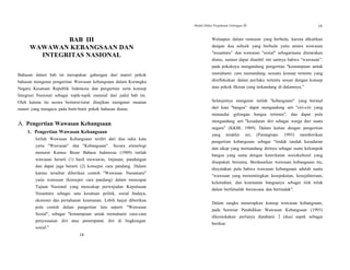 Modul Diklat Prajabatan Golongan III 19
BAB III
WAWAWAN KEBANGSAAN DAN
INTEGRITAS NASIONAL
Bahasan dalam bab ini merupakan gabungan dari materi pokok
bahasan mengenai pengertian Wawasan kebangsaan dalam Kerangka
Negara Kesatuan Republik Indonesia dan pengertian serta konsep
Integrasi Nasional sebagai topik-topik esensial dari judul bab ini.
Oleh karena itu secara berturut-turut disajikan mengenai muatan
materi yang mengacu pada butir-butir pokok bahasan diatas.
A. Pengertian Wawasan Kebangsaan
1. Pengertian Wawasan Kebangsaan
Istilah Wawasan Kebangsaan terdiri dari dua suku kata
yaitu "Wawasan" dan "Kebangsaan". Secara etimologi
menurut Kamus Besar Bahasa Indonesia (1989) istilah
wawasan berarti (1) hasil mewawas; tinjauan; pandangan
dan dapat juga berarti (2) konsepsi cara pandang. Dalam
kamus tersebut diberikan contoh "Wawasan Nusantara"
yaitu wawasan (konsepsi cara pandang) dalam mencapai
Tujuan Nasional yang mencakup perwujudan Kepulauan
Nusantara sebagai satu kesatuan politik, sosial budaya,
ekonomi dan pertahanan keamanan. Lebih lanjut diberikan
pula contoh dalam pengertian lain seperti "Wawasan
Sosial", sebagai "kemampuan untuk memahami cara-cara
penyesuaian diri atau penempatan diri di lingkungan
sosial.”
Walaupun dalam rumusan yang berbeda, karena dikaitkan
dengan dua subyek yang berbeda yaitu antara wawasan
"nusantara” dan wawasan "sosial" sebagaimana diutarakan
diatas, namun dapat diambil inti sarinya bahwa "wawasan”:
pada pokoknya mengandung pengertian "kemampuan untuk
memahami cara memandang sesuatu konsep tertentu yang
direfleksikan dalam perilaku tertentu sesuai dengan konsep
atau pokok fikiran yang terkandung di dalamnya.”
Selanjutnya mengenai istilah "kebangsaan" yang berasal
dari kata "bangsa" dapat mengandung arti "ciri-ciri yang
menandai golongan bangsa tertentu", dan dapat pula
mengandung arti "kesadaran diri sebagai warga dari suatu
negara" (KKBI, 1989). Dalam kaitan dengan pengertian
yang terakhir ini, (Parangtopo 1993) memberikan
pengertian kebangsaan sebagai "tindak tanduk kesadaran
dan sikap yang memandang dirinya sebagai suatu kelompok
bangsa yang sama dengan keterikatan sosiokultural yang
disepakati bersama. Berdasarkan wawasan kebangsaan itu,
dinyatakan pula bahwa wawasan kebangsaan adalah suatu
"wawasan yang mementingkan kesepakatan, kesejahteraan,
kelemahan, dan keamanan bangsanya sebagai titik tolak
dalam berfalsafah berencana dan bertindak".
Dalam rangka menerapkan konsep wawasan kebangsaan,
pada Seminar Pendidikan Wawasan Kebangsaan (1993)
dikemukakan perlunya dipahami 2 (dua) aspek sebagai
berikut:
18
 