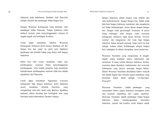 30
30
Wawasan Kebangsaan Dalam Kerangka NKRI Modul Diklat Prajabatan Golongan III 31
Indonesia pada hakekatnya dilandasi oleh Pancasila
sebagai falsafah dan pandangan hidup bangsa kita.
Dengan Wawasan Kebangsaan yang dilandasi oleh
pandangan hidup Pancasila, bangsa Indonesia telah
berhasil merintis jalan menyelenggarakan misinya di
tengah-tengah tata kehidupan di dunia.
Untuk dapat memahami hakekat Wawasan
Kebangsaan Indonesia perlu kiranya dipahami jati diri
bangsa kita dan untuk itu perlu pula dipahami
pandangan dan falsafah hidup yang dianut oleh bangsa
Indonesia.
Kalau kita teliti secara mendalam, maka asas
pembangunan; wawasan dalam penyelenggaraan
pembangunan; serta kaidah penuntun bagi penentuan
kebijaksanaan pembangunan nasional tidak lain adalah
penjabaran dari Pancasila.
Untuk dapat memahami bagaimana wawasan
kebangsaan bagi bangsa Indonesia, perlu dipahami
secara mendalam falsafah Pancasila, yang
mengandung nilai-nilai dasar yang akhirnya dijadikan
pedoman dalam bersikap dan bertingkah laku yang
bermuara pada terbentuknya karakter bangsa.
Bangsa Indonesia adalah bangsa yang terbuka dan
suka berkoeksistensi dengan bangsa lain. Sudah sejak
dulu kala bangsa Indonesia menikmati dan menghayati
arti hidup berdampingan secara damai dengan bangsa
lain. Dengan letak geostrategik Nusantara di posisi
silang hubungan antar bangsa, maka wawasan
kebangsaan Indonesia tidak hanya bersifat "Inward
looking" dan mengisolasi diri. Laut bagi bangsa
Indonesia bukan menjadi pemisah tetapi justru ke luar
sebagai wahana dalam berhubungan dengan bangsa
lain, sedangkan ke dalam merupakan unsur pemersatu.
Wawasan Nusantara yang mengemuka di tengah-
tengah silang pendapat antara federalisme dan
unitarisme di masa setelah lahirnya Indonesia Serikat,
esensinya dapat dikatakan implementasi dari wawasan
kebangsaan yang dijiwai semangat bangsa bahari.
Dalam Wawasan Nusantara dinyatakan bahwa wilayah
laut adalah bagian dari wilayah negara kepulauan yang
kemudian diakui dunia sebagai "Archipelagic
Principle".
Wawasan Nusantara adalah pandangan yang
menyatakan bahwa negara Indonesia merupakan suatu
satu kesatuan dipandang dari segala aspeknya.
Wawasan Nusantara adalah pandangan hidup bangsa
Indonesia dalam mendayagunakan konstelasi
Indonesia, sejarah dan kondisi sosial budaya untuk
 