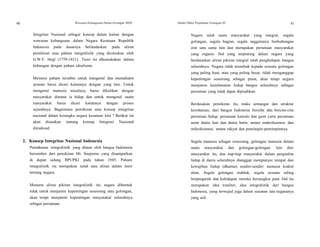 40
40
Wawasan Kebangsaan Dalam Kerangka NKRI Modul Diklat Prajabatan Golongan III 41
Integritas Nasional sebagai konsep dalam kaitan dengan
wawasan kebangsaan dalam Negara Kesatuan Republik
Indonesia pada dasarnya berlandaskan pada aliran
pemikiran atau paham integralistik yang dicetuskan oleh
G.W.F. Hegl (1770-1831). Teori ini dikemukakan dalam
hubungan dengan paham idealisme.
Menurut paham tersebut untuk mengenal dan memahami
sesuatu harus dicari kaitannya dengan yang lain. Untuk
mengenal manusia misalnya, harus dikaitkan dengan
masyarakat dimana ia hidup dan untuk mengenal suatu
masyarakat harus dicari kaitannya dengan proses
sejarahnya. Bagaimana pemikiran atau konsep integritas
nasional dalam kerangka negara kesatuan kita ? Berikut ini
akan diuraikan tentang konsep Integrasi Nasional
dimaksud.
2. Konsep Integritas Nasional Indonesia
Pemahanan integralistik yang dianut oleh bangsa Indonesia
bersumber dari pemikiran Mr. Soepomo yang disampaikan
di depan sidang BPUPKI pada tahun 1945. Paham
integralistik ini merupakan salah satu aliran dalam teori
tentang negara.
Menurut aliran pikiran integralistik ini, negara dibentuk
tidak untuk menjamin kepentingan seseorang atau golongan,
akan tetapi menjamin kepentingan masyarakat seluruhnya
sebagai persatuan.
Negara ialah suatu masyarakat yang integral, segala
golongan, segala bagian, segala anggotanya berhubungan
erat satu sama lain dan merupakan persatuan masyarakat
yang organis. Hal yang terpenting dalam negara yang
berdasarkan aliran pikiran integral ialah penghidupan bangsa
seluruhnya. Negara tidak memihak kepada sesuatu golongan
yang paling kuat, atau yang paling besar, tidak menganggap
kepentingan seseorang sebagai pusat, akan tetapi negara
menjamin keselamatan hidup bangsa seluruhnya sebagai
persatuan yang tidak dapat dipisahkan.
Berdasakan pemikiran itu, maka semangat dan struktur
kerohanian, dari bangsa Indonesia bersifat dan bercita-cita
persatuan hidup, persatuan kawulo dan gusti yaitu persatuan
antar dunia luar dan dunia batin, antara makrokosmos dan
mikrokosmos, antara rakyat dan pemimpin-pemimpinnya.
Segala manusia sebagai seseorang, golongan manusia dalam
suatu masyarakat dan golongan-golongan lain dari
masyarakat itu, dan tiap-tiap masyarakat dalam pergaulan
hidup di dunia seluruhnya dianggap mempunyai tempat dan
kewajiban hidup (dharma) sendiri-sendiri menurut kodrat
alam. Segala golongan mahluk, segala sesuatu saling
berpengaruh dan kehidupan mereka bersangkut paut. Hal itu
merupakan idea totaliter, idea integralistik dari bangsa
Indonesia, yang terwujud juga dalam susunan tata negaranya
yang asli.
 