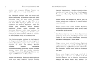 44 Wawasan Kebangsaan Dalam Kerangka NKRI Modul Diklat Prajabatan Golongan III 45
seimbang demi tercapainya kehidupan bersama yang
sejahtera, adil, makmur dan bahagia lahir dan batin.
Nilai kebersamaan menuntut kepada tiap individu untuk
meletakan kepentingan dan keinginan pribadi dalam rangka
kebersamaan hidup, dan dalam rangka mewujudkan
kepentingan masyarakat, bangsa dan negara. Dalam hal ini
tidak berarti bahwa kepentingan pribadi atau golongan
disingkirkan atau ditiadakan. Kepentingan pribadi atau
golongan justru merupakan motivasi terbinanya
kesejahteraan bersama. Dengan menerapkan nilai
kebersamaan diharapkan tercipta suatu keselarasan dan
keseimbangan antara kehidupan jasmani dan rohani, antara
wanita dan pria, antara kepentingan individu dan masyarakat
dan antara kehidupan duniawi dan kehidupan akhirat.
Nilai-nilai yang merupakan penjabaran tata nilai integralistik
ini diterapkan oleh bangsa Indonesia dalam mengatur tata
hubungan dengan Tuhan, dengan sesama manusia, dengan
bangsanya, dan dengan alam sekitarnya. Nilai-nilai
keselarasan, keserasian, keseimbangan,
kebhinnekatunggalikaan, kekeluargaan mewarnai hubungan-
hubungan tersebut. Inilah yang kemudian dirumuskan
menjadi Pancasila, pandangan hidup bangsa Indonesia, dasar
Negara Republik Indonesia dan ideologi bangsa.
Persoalan yang perlu kita pertanyakan adalah setelah kita
terima paham negara integralistik Indonesia, kemudian
bagaimana implementasinya ? Berikut ini disajikan tulisan
Moerdiono (1991) pada Refresing Course Penyelenggaraan
Pemerintahan di Daerah bagi Pejabat Eselon I dan Wakil
Gubernur.
Integrasi nasional dapat dipahami dari dua segi yaitu (1)
integrasi nasional secara Vertikal dan (2) integrasi Nasional
secara Horizontal.
Integrasi nasional secara vertikal membahas bagaimana
mempersatukan pemerintah nasional dengan rakyatnya, yang
tersebar dalam daerah yang luas.
Oleh karena rakyat itu hidup di bawah kepemimpinan
pimpinannya masing-masing, maka Integrasi nasional secara
vertikal ini juga akan berarti mempersatukan pemerintah
pusat dengan kepemimpinan di tingkat daerah.
Integrasi nasional secara horizontal membahas bagaimana
mempersatukan rakyat yang majemuk, hidup dalam berbagai
golongan primordial yang beranekaragam nilai lembaga serta
adat kebiasaannya, sehingga merasa bagian dari satu bangsa
yang sama.
Khusus tentang Integrasi nasional yang vertikal ada 4
(empat) tugas konstitusional yang bersifat abadi dari
pemerintah Indonesia: yaitu (1) melindungi segenap bangsa
Indonesia dan seluruh tumpah darah Indonesia. (2)
 