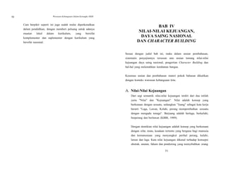 50 Wawasan Kebangsaan Dalam Kerangka NKRI
Cara berpikir seperti ini juga sudah mulai diperkenalkan
dalam pendidikan, dengan memberi peluang untuk adanya
muatan lokal dalam kurikulum, yang bersifat
komplementer dan suplementer dengan kurikulum yang
bersifat nasional.
BAB IV
NILAI-NILAI KEJUANGAN,
DAYA SAING NASIONAL
DAN CHARACTER BUILDING
Sesuai dengan judul bab ini, maka dalam uraian pembahasan,
sistematis penyajiannya tersusun atas uraian tentang nilai-nilai
kejuangan daya saing nasional, pengertian Character Building dan
hal-hal yang melemahkan ketahanan bangsa.
Kesemua uraian dan pembahasan materi pokok bahasan dikaitkan
dengan konteks wawasan kebangsaan kita.
A. Nilai-Nilai Kejuangan
Dari segi semantik nilai-nilai kejuangan terdiri dari dua istilah
yaitu "Nilai" dan "Kejuangan". Nilai adalah konsep yang
berkenaan dengan sesuatu, sedangkan "Juang" sebagai kata kerja
berarti "Laga, Lawan, Kelahi, perang memperebutkan sesuatu
dengan mengadu tenaga". Berjuang adalah berlaga, berkelahi,
berperang dan berlawan (KBBI, 1989).
Dengan demikian nilai kejuangan adalah konsep yang berkenaan
dengan sifat, mutu, keadaan tertentu yang berguna bagi manusia
dan kemanusiaan yang menyangkut perihal perang, kelahi,
lawan dan laga. Kata nilai kejuangan dikenal terhadap konsepsi
abstrak, anutan, faham dan pendorong yang menyebabkan orang
51
 