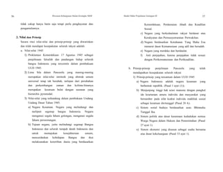 56 Wawasan Kebangsaan Dalam Kerangka NKRI Modul Diklat Prajabatan Golongan III 57
tidak cukup hanya batin saja tetapi perlu penghayatan dan
pengamalannya.
2. Nilai dan Prinsip
Secara rinci nilai-nilai dan prinsip-prinsip yang diwariskan
dan telah mendapat kesepakatan seluruh rakyat adalah:
a. Nilai-nilai 1945
1) Proklamasi Kemerdekaan 17 Agustus 1945 sebagai
penjelmaan falsafah dan pandangan hidup seluruh
bangsa Indonesia yang tercermin dalam pembukaan
UUD 1945.
2) Lima Sila dalam Pancasila yang masing-masing
merupakan nilai-nilai intrinsik yang abstrak umum
universal tetap tak berubah, terlepas dari perubahan
dan perkembangan zaman dan kelima-limanya
merupakan kesatuan bulat dengan susunan yang
hierarchis pyramidal.
3) Nilai-nilai yang terkandung dalam pembukaan Undang
Undang Dasar Tahun 1945.
a) Negara Kesatuan. Negara yang melindungi dan
meliputi segenap bangsa Indonesia. Negara
mengatasi segala faham golongan, mengatasi segala
faham perseorangan.
b) Tujuan negara, yaitu melindungi segenap Bangsa
Indonesia dan seluruh tumpah darah Indonesia dan
untuk memajukan kesejahteraan umum,
mencerdaskan kehidupan Bangsa dan ikut
melaksanakan ketertiban dunia yang berdasarkan
Kemerdekaan, Perdamaian Abadi dan Keadilan
Sosial.
c) Negara yang berkedaulatan rakyat berdasar atas
Kerakyatan dan Permusyawaratan Perwakilan.
d) Negara berdasarkan Ketuhanan Yang Maha Esa
menurut dasar Kemanusiaan yang adil dan beradab.
e) Negara yang merdeka dan berdaulat.
f) Anti penjajahan, karena penjajahan tidak sesuai
dengan Perikemanusiaan dan Perikeadilan.
b. Prinsip-prinsip penjelmaan Pancasila yang telah
mendapatkan kesepakatan seluruh rakyat
1) Prinsip-prinsip yang tercantum dalam UUD 1945
a) Negara Indonesia adalah negara kesatuan yang
berbentuk republik. (Pasal 1 ayat (1)).
b) Menjunjung tinggi hak azasi manusia dengan pangkal
ide kesetaraan antara individu dan masyarakat yang
bersumber pada sifat kodrat individu makhluk sosial
sebagai kesatuan dwitunggal (Pasal 28 A).
c) Sistem sosial budaya berdasarkan azas: Bhinneka
Tunggal Ika.
d) Sistem politik atas dasar kesamaan kedudukan semua
Warga Negara dalam Hukum dan Pemerintahan (Pasal
27 ayat 1).
e) Sistem ekonomi yang disusun sebagai usaha bersama
atas dasar kekeluargaan (Pasal 33 ayat 1).
 