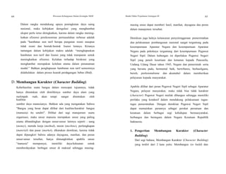 64 Wawasan Kebangsaan Dalam Kerangka NKRI Modul Diklat Prajabatan Golongan III 65
Dalam rangka mendukung upaya peningkatan daya saing
nasional, maka kebijakan deregulasi yang menghambat
ekspor perlu terus ditingkatkan, karena dalam rangka mening-
katkan efisiensi perekonomian permasalahan terbesar adalah
pada "hambatan non tarif berupa pungutan resmi maupun
tidak resmi dan bentuk-bentuk lisensi lainnya. Kiranya
tantangan dalam kebijakan makro adalah: “menghapuskan
hambatan non tarif dan lisensi yang tidak transparan untuk
meningkatkan efisiensi. Keluhan terhadap birokrasi yang
menghambat merupakan keluhan utama dalam penanaman
modal.” Bahkan penghapusan hambatan non tarif semestinya
didahulukan dalam proses kearah perdagangan bebas (Ibid).
D. Membangun Karakter (Character Building)
Keberhasilan suatu bangsa dalam mencapai tujuannya, tidak
hanya ditentukan oleh dimilikinya sumber daya alam yang
melimpah ruah, akan tetapi sangat ditentukan oleh
kualitas
sumber daya manusianya. Bahkan ada yang mengatakan bahwa
"Bangsa yang besar dapat dilihat dari kualitas/karakter bangsa
(manusia) itu sendiri". Dilihat dari segi manajemen suatu
organisasi, maka unsur manusia merupakan unsur yang paling
utama dibandingkan dengan unsur-unsur lainnya seperti : uang
(money), metode kerja (method), mesin (mechine), perlengkapan
(material) dan pasar (market), dikatakan demikian, karena tidak
dapat dipungkiri bahwa adanya dayaguna, manfaat, dan peran
unsur-unsur tersebut, hanya dimungkinkan apabila unsur
"manusia" mempunyai, memiliki daya/kekuatan untuk
memberdayakan berbagai unsur di maksud sehingga masing-
masing unsur dapat memberi hasil, manfaat, dayaguna dan peran
dalam manajemen tersebut.
Demikian juga halnya kelancaran penyelenggaraan pemerintahan
dan pelaksanaan pembangunan nasional sangat tergantung pada
kesempurnaan Aparatur Negara dan kesempurnaan Aparatur
Negara pada pokoknya tergantung dari kesempurnaan Pegawai
Negeri Sipil. Dalam hubungan ini diperlukan Pegawai Negeri
Sipil yang penuh kesetiaan dan ketaatan kepada Pancasila,
Undang Udang Dasar tahun 1945, Negara dan pemerintah serta
yang bersatu padu, bermental baik, berwibawa, berhasilguna,
bersih, profesionalisme dan akuntabel dalam memberikan
pelayanan kepada masyarakat.
Apabila dilihat dari peran Pegawai Negeri Sipil sebagai Aparatur
Negara, pelayan masyarakat, maka tidak bisa tidak karakter
(character) Pegawai Negeri mutlak dibangun sehingga memiliki
perilaku yang kondusif dalam mendukung pelaksanaan tugas-
tugas pemerintahan. Dengan demikian Pegawai Negeri Sipil
dapat memainkan perannya sebagai perekat persatuan dan
kesatuan dalam berbagai segi kehidupan bermasyarakat,
berbangsa dan bernegara dalam Negara Kesatuan Republik
Indonesia.
1. Pengertian Membangun Karakter (Character
Building)
Dari segi bahasa, Membangun Karakter (Character Building)
yang terdiri dari 2 kata yaitu: Membangun (to build) dan
 
