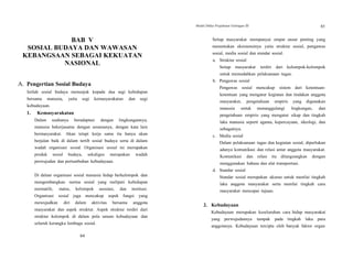 Modul Diklat Prajabatan Golongan III 85
BAB V
SOSIAL BUDAYA DAN WAWASAN
KEBANGSAAN SEBAGAI KEKUATAN
NASIONAL
A. Pengertian Sosial Budaya
Istilah sosial budaya menunjuk kepada dua segi kehidupan
bersama manusia, yaitu segi kemasyarakatan dan segi
kebudayaan.
1. Kemasyarakatan
Dalam usahanya beradaptasi dengan lingkungannya,
manusia bekerjasama dengan sesamanya, dengan kata lain
bermasyarakat. Akan tetapi kerja sama itu hanya akan
berjalan baik di dalam tertib sosial budaya serta di dalam
wadah organisasi sosial. Organisasi sosial ini merupakan
produk sosial budaya, sekaligus merupakan wadah
perwujudan dan pertumbuhan kebudayaan.
Di dalam organisasi sosial manusia hidup berkelompok dan
mengembangkan norma sosial yang meliputi kehidupan
normatife, status, kelompok asosiasi, dan institusi.
Organisasi sosial juga mencakup aspek fungsi yang
mewujudkan diri dalam aktivitas bersama anggota
masyarakat dan aspek struktur. Aspek struktur terdiri dari
struktur kelompok di dalam pola umum kebudayaan dan
seluruh kerangka lembaga sosial.
Setiap masyarakat mempunyai empat unsur penting yang
menentukan eksistensinya yaitu struktur sosial, pengawas
sosial, media sosial dan standar sosial.
a. Struktur sosial
Setiap masyarakat terdiri dari kelompok-kelompok
untuk memudahkan pelaksanaan tugas.
b. Pengawas sosial
Pengawas sosial mencakup sistem dari ketentuan-
ketentuan yang mengatur kegiatan dan tindakan anggota
masyarakat, pengetahuan empiris yang digunakan
manusia untuk menanggulangi lingkungan, dan
pengetahuan empiris yang mengatur sikap dan tingkah
laku manusia seperti agama, kepercayaan, ideologi, dan
sebagainya.
c. Media sosial
Dalam pelaksanaan tugas dan kegiatan sosial, diperlukan
adanya komunikasi dan relasi antar anggota masyarakat.
Komunikasi dan relasi itu dilangsungkan dengan
menggunakan bahasa dan alat transportasi.
d. Standar sosial
Standar sosial merupakan ukuran untuk menilai tingkah
laku anggota masyarakat serta menilai tingkah cara
masyarakat mencapai tujuan.
2. Kebudayaan
Kebudayaan merupakan keseluruhan cara hidup masyarakat
yang perwujudannya tampak pada tingkah laku para
anggotanya. Kebudayaan tercipta oleh banyak faktor organ
84
 
