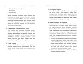 88 Wawasan Kebangsaan Dalam Kerangka NKRI Modul Diklat Prajabatan Golongan III 89
89
c. Pendidikan formal dan non formal;
d. Sarana massa;
e. Kehidupan kota.
Didalam masyarakat berkembang inisiatif pemerintah dan
potensi yang ada padanya merupakan yang paling kuat dan
mampu menggerakkan pendidikan secara luas. Pemerintah
harus mampu mengatur pendidikan formal berencana dengan
memanfaatkan segenap sistem komunikasi yang tersedia dan
adanya kata merangsang harapan baru serta keinginan
berkompetensi untuk kemajuan.
3. Kepemimpinan dan Penyelenggara Negara
Untuk membina dan membangun masyarakat modern,
diperlukan kepemimpinan nasional yang kuat dan
berwibawa. Kepemimpinan yang demikian ditentukan oleh
banyak faktor, yaitu pribadi (moral, akhlak, semangat, dan
akuntabilitas) pemimpin, komitmen pimpinan, tujuan
nasional, nilai-nilai sosial budaya, keadaan sosial atau
masyarakat, sistem politik, dan ilmu pengetahuan.
4. Tujuan Nasional
Tujuan nasional dapat merupakan unsur pengarah,
pemersatu, pemberi motivasi, dan merupakan salah satu
identitas nasional. Tujuan nasional selalu berintikan falsafah
negara.
5. Kepribadian Nasional
Kepribadian nasional merupakan hasil perkembangan sejarah
dan cita-cita bangsa yang dirumuskan sebagai dasar
kehidupan bangsa. Kepribadian ini perlu dipupuk, dibina dan
dimasyarakatkan pada setiap generasi karena kepribadian
nasional inilah merupakan daya tangkal yang sangat strategis
untuk menghadapi tantangan pengaruh asing.
6. Bidang Pertahanan dan Keamanan
Pertahanan dan Keamanan adalah upaya rakyat semesta
dengan TNI dan POLRI sebagai intinya. Merupakan salah
satu fungsi pemerintahan dalam menegakkan Ketahanan
Nasional dengan tujuan mencapai keamanan bangsa dan
negara serta keamanan hasil perjuangannya. Pelaksanaannya
dilakukan dengan menyusun, mengerahkan, serta
menggerakkan seluruh potensi dan kekuatan masyarakat
dalam semua bidang kehidupan nasional secara terintegrasi
dan terkoordinasi.
a. Ketahanan Nasional di bidang pertahanan keamanan dapat
diartikan sebagai kondisi dinamis suatu bangsa, berisi
keuletan dan ketangguhan yang mengandung kekuatan
nasional untuk mengatasi segala ancaman, gangguan,
hambatan, serta tantangan yang datang dari luar maupun
dari dalam, yang langsung maupun tidak langsung
membahayakan pertahanan keamanan negara.
b. Faktor yang mempengaruhi ketahanan di Bidang
Pertahanan Keamanan (Hankam).
 