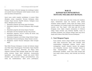 3
2 Wawasan Kebangsaan Dalam Kerangka NKRI
Wawasan Nusantara: Nilai-nilai kejuangan dan membangun karakter
serta masalah Wawasan Kebangsaan melalui kegiatan ceramah, tanya
jawab dan diskusi kelompok/kelas.
Secara umum setelah mengikuti pembelajaran ini peserta Diklat
diharapkan mampu menganalisis Wawasan Kebangsaan dalam
kerangka Negara Kesatuan Republik Indonesia. Sedangkan secara
khusus, diharapkan peserta mampu:
1. Menjelaskan pengertian dan konsep negara dan bangsa;
2. Menjelaskan pengertian Wawasan Kebangsaan dalam kerangka
NKRI;
3. Menjelaskan pengertian dan konsep Integrasi Nasional;
4. Menerapkan nilai-nilai kejuangan dan daya saing nasional;
5. Menjelaskan pengertian character building dan hal-hal yang
melemahkan ketahanan bangsa;
6. Menjelaskan keragaman sosial budaya sebagai kekuatan bangsa;
7. Menjelaskan Wawasan Kebangsaan sebagai kekuatan nasional;
8. Menganalisis masalah Wawasan Kebangsaan dalam kerangka
NKRI.
Mata Diklat Wawasan Kebangsaan ini antara lain berkaitan dengan
mata Diklat Sistem Penyelenggaraan Pemerintahan Negara Republik
Indonesia; Etika Organisasi Pemerintah, dan Budaya Kerja
Organisasi Pemerintah dalam hubungan dengan peran PNS sebagai
perekat persatuan bangsa dalam pelaksanaan masing-masing
tugas/jabatan yang bersangkutan. Kepada para peserta Diklat
disarankan untuk mencermati berbagai permasalahan/kasus yang
timbul dan mendiskusikannya dalam proses pembelajaran.
BAB II
KONSEP DAN PENGERTIAN
TENTANG NEGARA DAN BANGSA
Pada bab ini di uraikan secara garis besar tentang teori terjadinya
negara, bentuk-bentuk negara dan tujuannya untuk sekedar
memahami hakekat pengertian tentang negara dan bangsa, karena
untuk mempelajari teori mengenai negara secara lengkap ada disiplin
tersendiri, yaitu "Ilmu Negara". Lebih lanjut pada bab ini akan
disinggung secara singkat mengenai penerapannya di Indonesia
sebagai Negara Kesatuan yang berbentuk Republik. Uraian ini
merupakan pemahaman awal mengenai berbagai aspek yang relevan
dengan pokok bahasan Mata Diklat Wawasan Kebangsaan.
A. Teori Mengenai Negara
Secara alamiah, manusia sebagai makhluk sosial sejak dahulu
selalu hidup bersama-sama dalam suatu kelompok untuk
mempertahankan kelangsungan hidupnya; mencari makan,
menanggulangi masalah, mengatasi ancaman dan gangguan
serta melanjutkan keturunan. Semula kelompok manusia itu
hidup berpindah-pindah tempat, kemudian karena
perkembangan peradaban, mereka mulai hidup menetap pada
suatu tempat tertentu misalnya, untuk berternak dan bercocok
tanam.
 