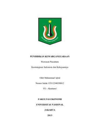 PENDIDIKAN KEWARGANEGARAAN
Wawasan Nusantara
Kestrategisan Indonesia dan Kekayaannya
Oleh Muhammad Iqbal
Nomor Induk 133112340350012
FE - Akuntansi
FAKULTAS EKONOMI
UNIVERSITAS NASIONAL
JAKARTA
2013
 