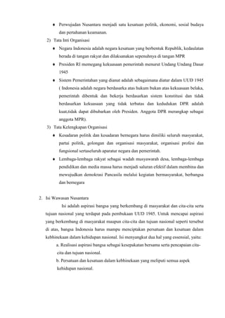 Perwujudan Nusantara menjadi satu kesatuan politik, ekonomi, sosial budaya
dan pertahanan keamanan.
2) Tata Inti Organisasi
Negara Indonesia adalah negara kesatuan yang berbentuk Republik, kedaulatan
berada di tangan rakyat dan dilaksanakan sepenuhnya di tangan MPR
Presiden RI memegang kekuasaan pemerintah menurut Undang Undang Dasar
1945
Sistem Pemerintahan yang dianut adalah sebagaimana diatur dalam UUD 1945
( Indonesia adalah negara berdasarka atas hukum bukan atas kekuasaan belaka,
pemerintah dibentuk dan bekerja berdasarkan sistem konstitusi dan tidak
berdasarkan kekuasaan yang tidak terbatas dan kedudukan DPR adalah
kuat,tidak dapat dibubarkan oleh Presiden. Anggota DPR merangkap sebagai
anggota MPR).
3) Tata Kelengkapan Organisasi
Kesadaran politik dan kesadaran bernegara harus dimiliki seluruh masyarakat,
partai politik, golongan dan organisasi masyarakat, organisasi profesi dan
fungsional sertaseluruh aparatur negara dan pemerintah.
Lembaga-lembaga rakyat sebagai wadah musyawarah desa, lembaga-lembaga
pendidikan dan media massa harus menjadi saluran efektif dalam membina dan
mewujudkan demokrasi Pancasila melalui kegiatan bermasyarakat, berbangsa
dan bernegara
2. Isi Wawasan Nusantara
Isi adalah aspirasi bangsa yang berkembang di masyarakat dan cita-cita serta
tujuan nasional yang terdapat pada pembukaan UUD 1945. Untuk mencapai aspirasi
yang berkembang di masyarakat maupun cita-cita dan tujuan nasional seperti tersebut
di atas, bangsa Indonesia harus mampu menciptakan persatuan dan kesatuan dalam
kebhinekaan dalam kehidupan nasional. Isi menyangkut dua hal yang essensial, yaitu:
a. Realisasi aspirasi bangsa sebagai kesepakatan bersama serta pencapaian cita-
cita dan tujuan nasional.
b. Persatuan dan kesatuan dalam kebhinekaan yang meliputi semua aspek
kehidupan nasional.
 