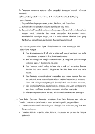 Isi Wawasan Nusantara tercemin dalam perspektif kehidupan manusia Indonesia
meliputi :
a) Cita-cita bangsa Indonesia tertuang di dalam Pembukaan UUD 1945 yang
menyebutkan :
1. Negara Indonesia yang merdeka, bersatu, berdaulat, adil dan makmur.
2. Rakyat Indonesia yang berkehidupan kebangsaan yang bebas.
3. Pemerintahan Negara Indonesia melindungi segenap bangsa Indonesia dan seluruh
tumpah darah Indonesia dan untuk memajukan kesejahteraan umum,
mencerdaskan kehidupan bangsa, dan ikut melaksanakan ketertiban dunia yang
berdasarkan kemerdekaan, perdamaian abadi dan keadilan sosial.
b) Asas keterpaduan semua aspek kehidupan nasional berciri manunggal, utuh
menyeluruh meliputi :
 Satu kesatuan ruang wilayah artinya satu wadah bangsa Indonesia yang serba
Nusantara satu kesatuan perairan,darat dan dirgantara.
 Satu kesatuan politik artinya satu keasatuan UUD dan politik pelaksanaannya
serta satu ideology dan identitas nasional.
 Satu kesatuan sosial budaya artinya satu bentuk dari perwujdan budaya
nasional atas dasar Bhineka Tunggal Ika serta satu tertib sosial dan tertib
hukum.
 Satu kesatuan ekonomi artinya berdasarkan azaz usaha bersama dan azaz
kekeluargaan, serta satu pembinaan sistem ekonomi yang terpadu, seimbang,
serasi serta sekaligus menghilangkan dulisme dalam perekonomian Indonesia.
 Satu kesatuan pertahanan keamana artinya terpadu, serasi, dan seimbang serta
satu sistem pembinaan ketertiban umum dan ketertiban masyarakat
 Pemerataan pembangunan dan hasil-hasilnya pada seluruh aspek kehidupan
3. Tata Laku Wawasan Nusantara Mencakup Dua Segi, Batiniah dan Lahiriah
Tata laku merupakan dasar interaksi antara wadah dengan isi, yang terdiri dari :
a. Tata laku batiniah mencerminkan jiwa, semangat, dan mentalitas yang baik dari
bangsa indonesia.
b. Tata laku lahiriah tercermin dalam tindakan , perbuatan, dan perilaku dari bangsa
Indonesia.
 