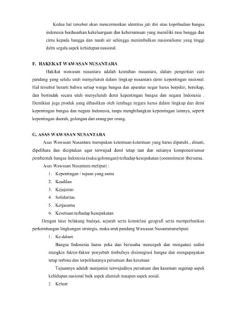 Kedua hal tersebut akan mencerminkan identitas jati diri atau kepribadian bangsa
indonesia berdasarkan kekeluargaan dan kebersamaan yang memiliki rasa bangga dan
cinta kepada bangga dan tanah air sehingga menimbulkan nasionalisme yang tinggi
dalm segala aspek kehidupan nasional.
F. HAKEKAT WAWASAN NUSANTARA
Hakikat wawasan nusantara adalah keutuhan nusantara, dalam pengertian cara
pandang yang selalu utuh menyeluruh dalam lingkup nusantara demi kepentingan nasional.
Hal tersebut berarti bahwa setiap warga bangsa dan aparatur negar harus berpikir, bersikap,
dan bertindak secara utuh menyeluruh demi kepentingan bangsa dan negara Indonesia .
Demikian juga produk yang dihasilkan oleh lembaga negara harus dalam lingkup dan demi
kepentingan bangsa dan negara Indonesia, tanpa menghilangkan kepentingan lainnya, seperti
kepentingan daerah, golongan dan orang per orang.
G. ASAS WAWASAN NUSANTARA
Asas Wawasan Nusantara merupakan ketentuan-ketentuan yang harus dipatuhi , ditaati,
dipelihara dan diciptakan agar terwujud demi tetap taat dan setianya komponen/unsur
pembentuk bangsa Indonesia (suku/golonngan) terhadap kesepakatan (commitment )bersama.
Asas Wawasan Nusantara meliputi :
1. Kepentingan / tujuan yang sama
2. Keadilan
3. Kejujuran
4. Solidaritas
5. Kerjasama
6. Kesetiaan terhadap kesepakatan
Dengan latar belakang budaya, sejarah serta konstelasi geografi serta memperhatikan
perkembangan lingkungan strategis, maka arah pandang Wawasan Nusantarameliputi
1. Ke dalam
Bangsa Indonesia harus peka dan berusaha mencegah dan mengatasi sedini
mungkin faktor-faktor penyebab timbulnya disintegrasi bangsa dan mengupayakan
tetap terbina dan terpeliharanya persatuan dan kesatuan
Tujuannya adalah menjamin terwujudnya persatuan dan kesatuan segenap aspek
kehidupan nasional baik aspek alamiah maupun aspek sosial.
2. Keluar
 