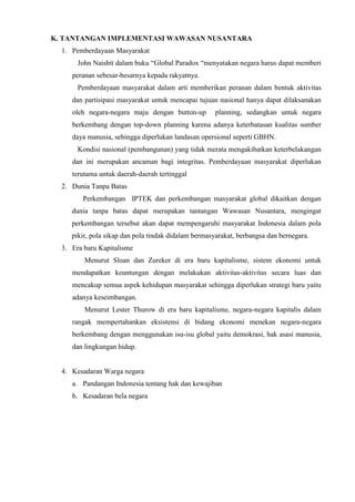K. TANTANGAN IMPLEMENTASI WAWASAN NUSANTARA
1. Pemberdayaan Masyarakat
John Naisbit dalam buku “Global Paradox “menyatakan negara harus dapat memberi
peranan sebesar-besarnya kepada rakyatnya.
Pemberdayaan masyarakat dalam arti memberikan peranan dalam bentuk aktivitas
dan partisipasi masyarakat untuk mencapai tujuan nasional hanya dapat dilaksanakan
oleh negara-negara maju dengan button-up planning, sedangkan untuk negara
berkembang dengan top-down planning karena adanya keterbatasan kualitas sumber
daya manusia, sehingga diperlukan landasan opersional seperti GBHN.
Kondisi nasional (pembangunan) yang tidak merata mengakibatkan keterbelakangan
dan ini merupakan ancaman bagi integritas. Pemberdayaan masyarakat diperlukan
terutama untuk daerah-daerah tertinggal
2. Dunia Tanpa Batas
Perkembangan IPTEK dan perkembangan masyarakat global dikaitkan dengan
dunia tanpa batas dapat merupakan tantangan Wawasan Nusantara, mengingat
perkembangan tersebut akan dapat mempengaruhi masyarakat Indonesia dalam pola
pikir, pola sikap dan pola tindak didalam bermasyarakat, berbangsa dan bernegara.
3. Era baru Kapitalisme
Menurut Sloan dan Zureker di era baru kapitalisme, sistem ekonomi untuk
mendapatkan keuntungan dengan melakukan aktivitas-aktivitas secara luas dan
mencakup semua aspek kehidupan masyarakat sehingga diperlukan strategi baru yaitu
adanya keseimbangan.
Menurut Lester Thurow di era baru kapitalisme, negara-negara kapitalis dalam
rangak mempertahankan eksistensi di bidang ekonomi menekan negara-negara
berkembang dengan menggunakan isu-isu global yaitu demokrasi, hak asasi manusia,
dan lingkungan hidup.
4. Kesadaran Warga negara
a. Pandangan Indonesia tentang hak dan kewajiban
b. Kesadaran bela negara
 