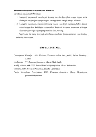 Keberhasilan Implementasi Wawasan Nusantara
Diperlukan kesadaran WNI untuk :
1. Mengerti, memahami, menghayati tentang hak dan kewajiban warga negara serta
hubungan warganegara dengan negara sehingga sadar sebagai bangsa Indonesia.
2. Mengerti, memahami, menhayati tentang bangsa yang telah menegara, bahwa dalam
menyelenggarakan kehidupan memerlukan konsepsi wawasan nusantara sehingga
sadar sebagai warga negara yang memiliki cara pandang.
Agar kedua hal dapat terwujud, diperlukan sosialisasi dengan program yang teratur,
terjadwal, dan terarah.
DAFTAR PUSTAKA
Danusaputro, Munadjat. 1983. Wawasan Nusantara dalam ilmu, politik, hukum. Bandung:
Alumni
Lemhannas. 1997. Wawasan Nusantara. Jakarta: Skala Indah.
Muchji, achmad, dkk. 2007. Pendidikan Kewarganegaraan. Jakarta: Gunadarma
Soewarso. 1984. Wawasan Nusantara. Jakarta: Genap Jaya.
Panitia Kooerdinasi Penyelesaian. 1980. Wawasan Nusantara. Jakarta: Departemen
pertahanan keamanan.
 