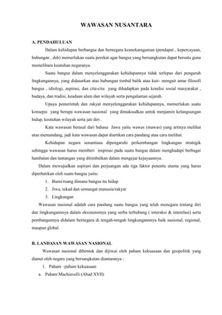 WAWASAN NUSANTARA
A. PENDAHULUAN
Dalam kehidupan berbangsa dan bernegara keanekaragaman (pendapat , kepercayaan,
hubungan , dsb) memerlukan suatu perekat agar bangsa yang bersangkutan dapat bersatu guna
memelihara keutuhan negaranya.
Suatu bangsa dalam menyelenggarakan kehidupannya tidak terlepas dari pengaruh
lingkungannya, yang didasarkan atas hubungan timbal balik atau kait- mengait antar filosofi
bangsa , idiologi, aspirasi, dan cita-cita yang dihadapkan pada kondisi sosial masyarakat ,
budaya, dan tradisi, keadaan alam dan wilayah serta pengalaman sejarah.
Upaya pemerintah dan rakyat menyelenggarakan kehidupannya, memerlukan suatu
konsepsi yang berupa wawasan nasional yang dimaksudkan untuk menjamin kelangsungan
hidup, keutuhan wilayah serta jati diri .
Kata wawasan berasal dari bahasa Jawa yaitu wawas (mawas) yang artinya melihat
atau memandang, jadi kata wawasan dapat diartikan cara pandang atau cara melihat.
Kehidupan negara senantiasa dipengaruhi perkembangan lingkungan strategik
sehingga wawasan harus memberi inspirasi pada suatu bangsa dalam menghadapi berbagai
hambatan dan tantangan yang ditimbulkan dalam mengejar kejayaannya.
Dalam mewujudkan aspirasi dan perjuangan ada tiga faktor penentu utama yang harus
diperhatikan oleh suatu bangsa yaitu:
1. Bumi/ruang dimana bangsa itu hidup
2. Jiwa, tekad dan semangat manusia/rakyat
3. Lingkungan
Wawasan nasional adalah cara pandang suatu bangsa yang telah menegara tentang diri
dan lingkungannnya dalam eksistensinya yang serba terhubung ( interaksi & interelasi) serta
pembangunnya didalam bernegara di tengah-tengah lingkungannnya baik nasional, regional,
maupun global.
B. LANDASAN WAWASAN NASIONAL
Wawasan nasional dibentuk dan dijiwai oleh paham kekuasaan dan geopolitik yang
dianut oleh negara yang bersangkutan diantaranya :
1. Paham –paham kekuasaan
a. Paham Machiavelli (Abad XVII)
 