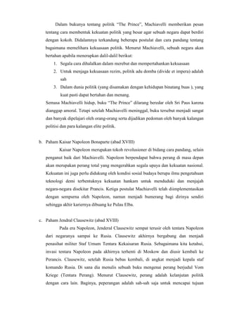 Dalam bukunya tentang politik “The Prince”, Machiavelli memberikan pesan
tentang cara membentuk kekuatan politik yang besar agar sebuah negara dapat berdiri
dengan kokoh. Didalamnya terkandung beberapa postulat dan cara pandang tentang
bagaimana memelihara kekuasaan politik. Menurut Machiavelli, sebuah negara akan
bertahan apabila menerapkan dalil-dalil berikut:
1. Segala cara dihalalkan dalam merebut dan mempertahankan kekuasaan
2. Untuk menjaga kekuasaan rezim, politik adu domba (divide et impera) adalah
sah
3. Dalam dunia politik (yang disamakan dengan kehidupan binatang buas ), yang
kuat pasti dapat bertahan dan menang.
Semasa Machiavelli hidup, buku “The Prince” dilarang beredar oleh Sri Paus karena
dianggap amoral. Tetapi setelah Machiavelli meninggal, buku tersebut menjadi sangat
dan banyak dipelajari oleh orang-orang serta dijadikan pedoman oleh banyak kalangan
politisi dan para kalangan elite politik.
b. Paham Kaisar Napoleon Bonaparte (abad XVIII)
Kaisar Napoleon merupakan tokoh revolusioner di bidang cara pandang, selain
penganut baik dari Machiavelli. Napoleon berpendapat bahwa perang di masa depan
akan merupakan perang total yang mengerahkan segala upaya dan kekuatan nasional.
Kekuatan ini juga perlu didukung oleh kondisi sosial budaya berupa ilmu pengetahuan
teknologi demi terbentuknya kekuatan hankam untuk menduduki dan menjajah
negara-negara disekitar Prancis. Ketiga postulat Machiavelli telah diimplementasikan
dengan sempurna oleh Napoleon, namun menjadi bumerang bagi dirinya sendiri
sehingga akhir kariernya dibuang ke Pulau Elba.
c. Paham Jendral Clausewitz (abad XVIII)
Pada era Napoleon, Jenderal Clausewitz sempat terusir oleh tentara Napoleon
dari negaranya sampai ke Rusia. Clausewitz akhirnya bergabung dan menjadi
penasihat militer Staf Umum Tentara Kekaisaran Rusia. Sebagaimana kita ketahui,
invasi tentara Napoleon pada akhirnya terhenti di Moskow dan diusir kembali ke
Perancis. Clausewitz, setelah Rusia bebas kembali, di angkat menjadi kepala staf
komando Rusia. Di sana dia menulis sebuah buku mengenai perang berjudul Vom
Kriege (Tentara Perang). Menurut Clausewitz, perang adalah kelanjutan politik
dengan cara lain. Baginya, peperangan adalah sah-sah saja untuk mencapai tujuan
 