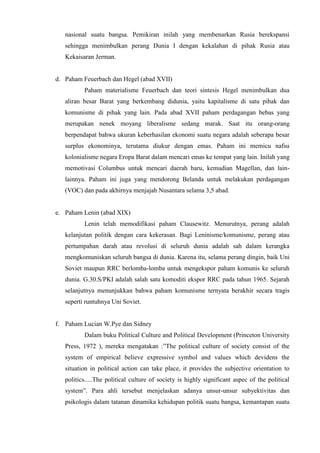 nasional suatu bangsa. Pemikiran inilah yang membenarkan Rusia berekspansi
sehingga menimbulkan perang Dunia I dengan kekalahan di pihak Rusia atau
Kekaisaran Jerman.
d. Paham Feuerbach dan Hegel (abad XVII)
Paham materialisme Feuerbach dan teori sintesis Hegel menimbulkan dua
aliran besar Barat yang berkembang didunia, yaitu kapitalisme di satu pihak dan
komunisme di pihak yang lain. Pada abad XVII paham perdagangan bebas yang
merupakan nenek moyang liberalisme sedang marak. Saat itu orang-orang
berpendapat bahwa ukuran keberhasilan ekonomi suatu negara adalah seberapa besar
surplus ekonominya, terutama diukur dengan emas. Paham ini memicu nafsu
kolonialisme negara Eropa Barat dalam mencari emas ke tempat yang lain. Inilah yang
memotivasi Columbus untuk mencari daerah baru, kemudian Magellan, dan lain-
lainnya. Paham ini juga yang mendorong Belanda untuk melakukan perdagangan
(VOC) dan pada akhirnya menjajah Nusantara selama 3,5 abad.
e. Paham Lenin (abad XIX)
Lenin telah memodifikasi paham Clausewitz. Menurutnya, perang adalah
kelanjutan politik dengan cara kekerasan. Bagi Leninisme/komunisme, perang atau
pertumpahan darah atau revolusi di seluruh dunia adalah sah dalam kerangka
mengkomuniskan seluruh bangsa di dunia. Karena itu, selama perang dingin, baik Uni
Soviet maupun RRC berlomba-lomba untuk mengekspor paham komunis ke seluruh
dunia. G.30.S/PKI adalah salah satu komoditi ekspor RRC pada tahun 1965. Sejarah
selanjutnya menunjukkan bahwa paham komunisme ternyata berakhir secara tragis
seperti runtuhnya Uni Soviet.
f. Paham Lucian W.Pye dan Sidney
Dalam buku Political Culture and Political Development (Princeton University
Press, 1972 ), mereka mengatakan :”The political culture of society consist of the
system of empirical believe expressive symbol and values which devidens the
situation in political action can take place, it provides the subjective orientation to
politics.....The political culture of society is highly significant aspec of the political
system”. Para ahli tersebut menjelaskan adanya unsur-unsur subyektivitas dan
psikologis dalam tatanan dinamika kehidupan politik suatu bangsa, kemantapan suatu
 