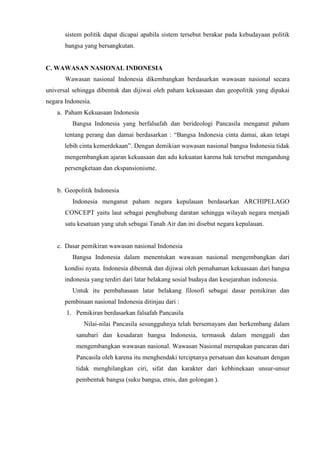 sistem politik dapat dicapai apabila sistem tersebut berakar pada kebudayaan politik
bangsa yang bersangkutan.
C. WAWASAN NASIONAL INDONESIA
Wawasan nasional Indonesia dikembangkan berdasarkan wawasan nasional secara
universal sehingga dibentuk dan dijiwai oleh paham kekuasaan dan geopolitik yang dipakai
negara Indonesia.
a. Paham Kekuasaan Indonesia
Bangsa Indonesia yang berfalsafah dan berideologi Pancasila menganut paham
tentang perang dan damai berdasarkan : “Bangsa Indonesia cinta damai, akan tetapi
lebih cinta kemerdekaan”. Dengan demikian wawasan nasional bangsa Indonesia tidak
mengembangkan ajaran kekuasaan dan adu kekuatan karena hak tersebut mengandung
persengketaan dan ekspansionisme.
b. Geopolitik Indonesia
Indonesia menganut paham negara kepulauan berdasarkan ARCHIPELAGO
CONCEPT yaitu laut sebagai penghubung daratan sehingga wilayah negara menjadi
satu kesatuan yang utuh sebagai Tanah Air dan ini disebut negara kepulauan.
c. Dasar pemikiran wawasan nasional Indonesia
Bangsa Indonesia dalam menentukan wawasan nasional mengembangkan dari
kondisi nyata. Indonesia dibentuk dan dijiwai oleh pemahaman kekuasaan dari bangsa
indonesia yang terdiri dari latar belakang sosial budaya dan kesejarahan indonesia.
Untuk itu pembahasaan latar belakang filosofi sebagai dasar pemikiran dan
pembinaan nasional Indonesia ditinjau dari :
1. Pemikiran berdasarkan falsafah Pancasila
Nilai-nilai Pancasila sesungguhnya telah bersemayam dan berkembang dalam
sanubari dan kesadaran bangsa Indonesia, termasuk dalam menggali dan
mengembangkan wawasan nasional. Wawasan Nasional merupakan pancaran dari
Pancasila oleh karena itu menghendaki terciptanya persatuan dan kesatuan dengan
tidak menghilangkan ciri, sifat dan karakter dari kebhinekaan unsur-unsur
pembentuk bangsa (suku bangsa, etnis, dan golongan ).
 