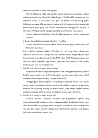 2. Pemikiran berdasarkan aspek kewilayahan
Wilayah Indonesia pada saat merdeka masih berdasarkan peraturan tentang
wilayah teritorial yang dibuat oleh Belanda yaitu TZMKO 1939, dimana lebar laut
Indonesia adalah 3 mil diukur dari garis air rendah masing-masing pulau
Indonesia, sehingga tidak menjamin kesatuan wilayah Indonesia sebab antara satu
pulau dengan pulau yang lain menjadi terpisah-pisah sehingga pada tanggal 13
Desember 1957 pemerintah mengeluarkan Deklarasi Djuanda yang isinya :
1. Perairan Indonesia adalah laut wilayah Indonesia beserta perairan pedalaman
Indonesia
2. Laut wilayah Indonesia adalah jalur laut 12 mil laut
3. Perairan pedalaman Indonesia adalah semua perairan yang terletak pada sisi
dalam dari garis dasar.
Luas wilayah Indonesia sekitar 5.176.800 km2
. Ini berarti luas wilayah laut
Indonesia lebih dari dua setengah kali luas daratan. Sesuai dengan Hukum Laut
Internasional yang telah disepakati oleh PBB tahun 1982. Wilayah perairan laut
Indonesia dapat dibedakan tiga macam, yaitu zona laut teritorial, zona ladasan
kontinen, dan zona ekonomi eksklusif.
3. Pemikiran berdasarkan aspek sosial budaya
Masyarakat Indonesia sangat heterogen dan unik sehingga mengandung potensi
konflik yang sangat besar, terlebih kesadaran nasional masyarakat yang relatif
rendah sejalan dengan terbatasnya masyarakat terdidik.
Sehingga, perlu dilakukan proses sosial yang akomodatif. Proses sosial dalam
upaya menjaga persatuan nasional sangat membutuhkan kesamaan persepsi atau
kesatuan cara pandang tentang eksistensi budaya yang sangat bergam namun
memiliki semangat untuk membina kehidupan bersama secara harmonis.
4. Pemikiran berdasarkan aspek kesejarahan
Wawasan Nasional Indonesia diwarnai oleh pengalaman sejarah yang
menginginkan tidak terulangnya lagi perpecahan dalam lingkungan bangsa yang
akan melemahkan perjuangan dalam mengisi kemerdekaan untuk mewujudkan
cita-cita dan tujuan nasional sebagai hasil kesepakatan bersama agar bangsa
Indonesia setara dengan bangsa lain.
 
