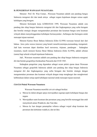 D. PENGERTIAN WAWASAN NUSANTARA
Menurut Prof. Dr. Wan Usman , Wawasan Nusantara adalah cara pandang bangsa
Indonesia mengenai diri dan tanah airnya sebagai negara kepulauan dengan semua aspek
kehidupan yang beragam.
Menurut Kelompok kerja LEMHANAS 1999, Wawasan Nusantara adalah cara
pandang dan sikap bangsa Indonesia mengenai diri dan lingkungannya yang serba beragam
dan bernilai strategis dengan mengutamakan persatuan dan kesatuan bangsa serta kesatuan
wilayah dalam menyelenggarakan kehidupan bermasyarakat , berbangsa dan bernegara untuk
mencapai tujuan nasional.
Menurut Kamus Besar Bahasa Indonesia (Edisi II,1994) wawasan berasal dari dari
bahasa Jawa yaitu wawas (mawas) yang berarti meneliti,meninjau,memandang, mengamati.
Jadi kata wawasan dapat diartikan hasil mewawas, tinjauan, pandangan . Sedangkan
nusantara, masih menurut Kamus Besar Bahasa Indonesia (Edisi II,1994), adalah sebutan
(nama) bagi seluruh wilayah kepulauan Indonesia.
Jadi , Wawasan nusantara adalah cara pandang dan sikap bangsa Indonesia mengenai
diri dan bentuk geografinya berdasarkan Pancasila dan UUD 1945.
Sedangkan pengertian yang digunakan sebagai acuan pokok ajaran dasar Wawasan
Nusantara sebagai geopolitik Indonesia adalah cara pandang dan sikap bangsa Indonesia
mengenai diri dan lingkungannya yang serba beragam dan bernilai strategis dengan
mengutamakan persatuan dan kesatuan wilayah dengan tetap menghargai dan menghormati
kebhinekaan dalam setiap aspek kehidupan nasional untuk mencapai tujuan nasional.
Ciri-Ciri Pokok Wawasan Nusantara
Wawasan Nusantara memiliki ciri-ciri sebagai berikut:
a. Mawas ke dalam dengan upaya mewujudkan segenap aspek kehidupan bangsa dan
negara
b. Mewujudkan suatu kesatuan dan persatuan yang yang bersifat menunggal dan utuh
menyeluruh antara Wadah,Isi, dan Tata laku
c. Mawas ke luar dengan penampilan wibawa sebagai wujud sikap kesatuan dan
persatuan dan kebulatan wadah,isi, dan tat laku
 
