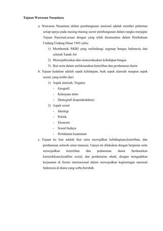 Tujuan Wawasan Nusantara
a. Wawasan Nusantara dalam pembangunan nasional adalah member pedoman
setiap upaya pada masing-masing sector pembangunan dalam rangka menjapai
Tujuan Nasional,sesuai dengan yang telah dirumuskan dalam Pembukaan
Undang Undang Dasar 1945 yaitu:
1) Membentuk NKRI yang melindungi segenap bangsa Indonesia dan
seluruh Tanah Air
2) Mensejahterakan dan mencerdasakan kehidupan bangsa
3) Ikut serta dalam melaksanakan ketertiban dan perdamaian dunia
b. Tujuan kedalam adalah aspek kehidupan, baik aspek alamiah maupun aspek
sosial, yang terdiri dari:
1) Aspek alamiah, Trigatra:
- Geografi
- Kekayaan alam
- Demografi (kependudukan)
2) Aspek sosial
- Ideologi
- Politik
- Ekonomi
- Sosial budaya
- Pertahanan keamanan
c. Tujuan ke luar adalah ikut serta mewujdkan kebahagiaan,ketertiban, dan
perdamaian seluruh umat manusia. Upaya ini dilakukan dengan berperan serta
mewujudkan ketertiban dan pedamaian dunia berdasarkan
kemerdekaan,keadilan sosial, dan perdamaian abadi, dengan mengadakan
kerjasama di forum internasional dalam mewujudkan kepentingan nasional
Indonesia di dunia yang serba berubah.
 