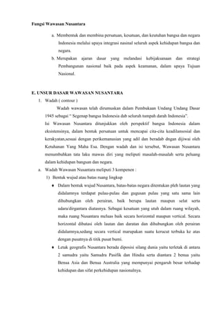 Fungsi Wawasan Nusantara
a. Membentuk dan membina persatuan, kesatuan, dan keutuhan bangsa dan negara
Indonesia melalui upaya integrasi nasinal seluruh aspek kehidupan bangsa dan
negara.
b. Merupakan ajaran dasar yang melandasi kebijaksanaan dan strategi
Pembangunan nasional baik pada aspek keamanan, dalam upaya Tujuan
Nasional.
E. UNSUR DASAR WAWASAN NUSANTARA
1. Wadah ( contour )
Wadah wawasan telah dirumuskan dalam Pembukaan Undang Undang Dasar
1945 sebagai “ Segenap bangsa Indonesia dab seluruh tumpah darah Indonesia”.
Isi Wawasan Nusantara ditunjukkan oleh perspektif bangsa Indonesia dalam
eksistensinya, dalam bentuk persatuan untuk mencapai cita-cita keadilansosial dan
kerakyatan,sesuai dengan perikemanusian yang adil dan beradab dngan dijiwai oleh
Ketuhanan Yang Maha Esa. Dengan wadah dan isi tersebut, Wawasan Nusantara
menumbuhkan tata laku mawas diri yang meliputi masalah-masalah serta peluang
dalam kehidupan bangsan dan negara.
a. Wadah Wawasan Nusantara meliputi 3 kompenen :
1) Bentuk wujud atau batas ruang lingkup
Dalam bentuk wujud Nusantara, batas-batas negara ditentukan pleh lautan yang
didalamnya terdapat pulau-pulau dan gugusan pulau yang satu sama lain
dihubungkan oleh perairan, baik berupa lautan maupun selat serta
udara/dirgantara diatasnya. Sebagai kesatuan yang utuh dalam ruang wilayah,
maka ruang Nusantara meluas baik secara horizontal maupun vertical. Secara
horizontal dibatasi oleh lautan dan daratan dan dihubungkan oleh perairan
didalamnya,sedang secara vertical marupakan suatu kerucut terbuka ke atas
dengan pusatnya di titik pusat bumi.
Letak geografis Nusantara berada diposisi silang dunia yaitu terletak di antara
2 samudra yaitu Samudra Pasifik dan Hindia serta diantara 2 benua yaitu
Benua Asia dan Benua Australia yang mempunyai pengaruh besar terhadap
kehidupan dan sifat perkehidupan nasionalnya.
 