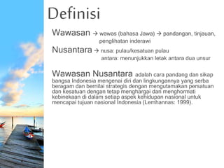 Definisi
Wawasan  wawas (bahasa Jawa)  pandangan, tinjauan,
penglihatan inderawi
Nusantara  nusa: pulau/kesatuan pulau
antara: menunjukkan letak antara dua unsur
Wawasan Nusantara adalah cara pandang dan sikap
bangsa Indonesia mengenai diri dan lingkungannya yang serba
beragam dan bernilai strategis dengan mengutamakan persatuan
dan kesatuan dengan tetap menghargai dan menghormati
kebinekaan di dalam setiap aspek kehidupan nasional untuk
mencapai tujuan nasional Indonesia (Lemhannas: 1999).
 