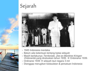 Sejarah
- 1945 Indonesia merdeka
- Belum ada ketentuan tentang batas wilayah
- Masih berlakunya Territoriale, Zee en Maritime Kringen
Ordonantie yang dicetuskan tahun 1939.  Ordonansi 1939.
- Ordinansi 1939  wilayah laut negara 3 mil
- Dianggap merugikan kedaulatan & persatuan Indonesia
 