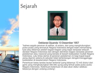 Sejarah
Deklarasi Djuanda 13 Desember 1957
“bahwa segala perairan di sekitar, di antara, dan yang menghubungkan
pulau-pulau yang termasuk Negara Indonesia dengan tidak memandang
luas atau lebarnya adalah bagian-bagian yang wajar daripada wilayah
daratan Negara Indonesia dan dengan demikian bagian daripada perairan
pedalaman atau nasional yang berada di bawah kedaulatan mutlak Negara
Indonesia. Lalu lintas damai di perairan pedalaman ini bagi kapal-kapal
asing dijamin selama & sekadar tidak bertentangan dengan/mengganggu
kedaulatan & keselamatam Negara Indonesia.
Penentuan batas landas lautan teritorial (yang lebarnya 12 mil) diukur dari
garis yang menghubungkan titik-titik ujung yang terluar pada pulau-pulau
Negara Indonesia. Ketentuan-ketentuan di atas akan diatur selekas-
lekasnya dengan undang-undang”.
 