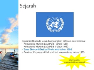 Sejarah
Deklarasi Djuanda terus diperjuangkan di forum internasional
- Konverensi Hukum Laut PBB I tahun 1958
- Konverensi Hukum Laut PBB II tahun 1960
- Zona Ekonomi Eksklusif Indonesia tahun 1980
- Seminar Konverensi Hukum Laut Internasional tahun 1983
diterima oleh
masyarakat Internasional
 