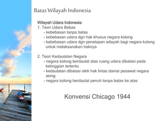 Batas Wilayah Indonesia
Wilayah Udara Indonesia
1. Teori Udara Bebas
- kebebasan tanpa batas
- kebebasan udara dgn hak khusus negara kolong
- kebebasan udara dgn penetapan wilayah bagi negara kolong
untuk melaksanakan haknya
2. Teori Kedaulatan Negara
- negara kolong berdaulat atas ruang udara dibatasi pada
ketinggian tertentu
- kedaulatan dibatasi oleh hak lintas damai pesawat negara
asing
- negara kolong berdaulat penuh tanpa batas ke atas
Konvensi Chicago 1944
 