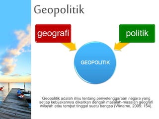 Geopolitik
Geopolitik adalah ilmu tentang penyelenggaraan negara yang
setiap kebijakannya dikaitkan dengan masalah-masalah geografi
wilayah atau tempat tinggal suatu bangsa (Winarno, 2009: 154).
GEOPOLITIK
geografi politik
 