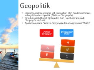 Geopolitik
 Istilah Geopolitik pertama kali dikenalkan oleh Frederich Ratzel,
sebagai ilmu bumi politik (Political Geography).
 Diperluas oleh Rudolf Kjellen dan Karl Haushofer menjadi
Geographical Politic.
 Apa beda antara Political Geography dan Geographical Politic?
Political
Geography
Geographical
Politic
 