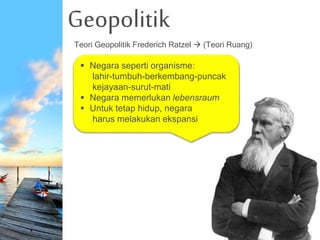 Geopolitik
Teori Geopolitik Frederich Ratzel  (Teori Ruang)
 Negara seperti organisme:
lahir-tumbuh-berkembang-puncak
kejayaan-surut-mati
 Negara memerlukan lebensraum
 Untuk tetap hidup, negara
harus melakukan ekspansi
 
