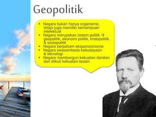 Geopolitik
 Negara bukan hanya organisme,
tetapi juga memiliki kemampuan
intelektual
 Negara merupakan sistem politik 
geopolitik, ekonomi politik, kratopolitik,
& sosiopolitik
 Negara berpaham ekspansionisme
 Negara swasembada kebudayaan
& teknologi
 Negara membangun kekuatan daratan
dan diikuti kekuatan lautan
 