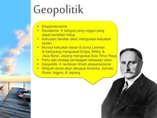 Geopolitik
.
 Ekspansionisme
 Rasialisme  bangsa yang unggul yang
dapat bertahan hidup
 Kekuatan daratan akan menguasai kekuatan
lautan
 Muncul kekuatan besar di dunia (Jerman
& Italia)yang menguasai Eropa, Afrika, &
Asia Barat. Jepang menguasai Asia Timur Raya
 Perlu ada strategi pembagian kekayaan alam
 Geopolitik  landasan ilmiah ekspansioisme
 Wilayah dunia akan dikuasai Amerika, Jerman,
Rusia, Inggris, & Jepang
 