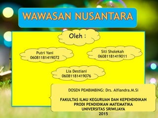 Oleh :
Putri Yani
06081181419072
Siti Sholekah
06081181419011
Lia Destiani
06081181419076
DOSEN PEMBIMBING: Drs. Alfiandra.M.Si
FAKULTAS ILMU KEGURUAN DAN KEPENDIDIKAN
PRODI PENDIDIKAN MATEMATIKA
UNIVERSITAS SRIWIJAYA
2015
 