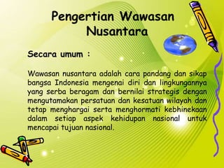 Pengertian Wawasan
Nusantara
Secara umum :
Wawasan nusantara adalah cara pandang dan sikap
bangsa Indonesia mengenai diri dan lingkungannya
yang serba beragam dan bernilai strategis dengan
mengutamakan persatuan dan kesatuan wilayah dan
tetap menghargai serta menghormati kebhinekaan
dalam setiap aspek kehidupan nasional untuk
mencapai tujuan nasional.
 