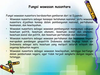 Fungsi wawasan nusantara
Fungsi wawasan nusantara berdasarkan gambaran dari isi Djuanda:
• Wawasan nusantara sebagai konsepsi ketahanan nasional, yaitu wawasan
nusantara dijadikan konsep dalam pembangunan nasional, pertahanan
keamanan, dan kewilayahan.
• Wawasan nusantara sebagai wawasan pembangunan mempunyai cakupan
kesatuan politik, kesatuan ekonomi, kesatuan sosial dan ekonomi,
kesatuan sosial dan politik, dan kesatuan pertahanan dan keamanan.
• Wawasan nusantara sebagai wawasan pertahanan dan keamanan negara
merupakan pandangan geopolitik Indonesia dalam lingkup tanah air
Indonesia sebagai satu kesatuan yang meliputi seluruh wilayah dan
segenap kekuatan negara
• Wawasan nusantara sebagai wawasan kewilayahan, sehingga berfungsi
dalam pembatasan negara, agar tidak terjadi sengketa dengan negara
tetangga.
 