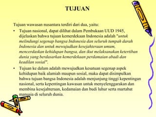 TUJUAN
Tujuan wawasan nusantara terdiri dari dua, yaitu:
• Tujuan nasional, dapat dilihat dalam Pembukaan UUD 1945,
dijelaskan bahwa tujuan kemerdekaan Indonesia adalah "untuk
melindungi segenap bangsa Indonesia dan seluruh tumpah darah
Indonesia dan untuk mewujudkan kesejahteraan umum,
mencerdaskan kehidupan bangsa, dan ikut melaksanakan ketertiban
dunia yang berdasarkan kemerdekaan perdamaian abadi dan
keadilan sosial".
• Tujuan ke dalam adalah mewujudkan kesatuan segenap aspek
kehidupan baik alamiah maupun sosial, maka dapat disimpulkan
bahwa tujuan bangsa Indonesia adalah menjunjung tinggi kepentingan
nasional, serta kepentingan kawasan untuk menyelenggarakan dan
membina kesejahteraan, kedamaian dan budi luhur serta martabat
manusia di seluruh dunia.
 