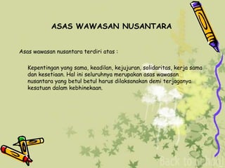 ASAS WAWASAN NUSANTARA
Asas wawasan nusantara terdiri atas :
Kepentingan yang sama, keadilan, kejujuran, solidaritas, kerja sama
dan kesetiaan. Hal ini seluruhnya merupakan asas wawasan
nusantara yang betul betul harus dilaksanakan demi terjaganya
kesatuan dalam kebhinekaan.
 