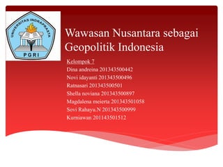 Wawasan Nusantara sebagai
Geopolitik Indonesia
Kelompok 7
Dina andreina 201343500442
Novi idayanti 201343500496
Ratnasari 201343500501
Shella noviana 201343500897
Magdalena meierta 201343501058
Sovi Rahayu.N 201343500999
Kurniawan 201143501512
 