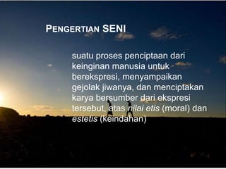PENGERTIAN SENI
suatu proses penciptaan dari
keinginan manusia untuk
berekspresi, menyampaikan
gejolak jiwanya, dan menciptakan
karya bersumber dari ekspresi
tersebut, atas nilai etis (moral) dan
estetis (keindahan)
 