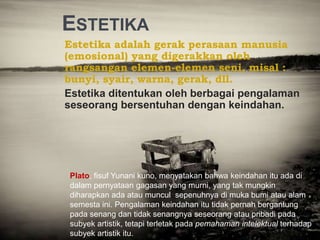 ESTETIKA
Estetika adalah gerak perasaan manusia
(emosional) yang digerakkan oleh
rangsangan elemen-elemen seni, misal :
bunyi, syair, warna, gerak, dll.
Estetika ditentukan oleh berbagai pengalaman
seseorang bersentuhan dengan keindahan.
Plato, fisuf Yunani kuno, menyatakan bahwa keindahan itu ada di
dalam pernyataan gagasan yang murni, yang tak mungkin
diharapkan ada atau muncul sepenuhnya di muka bumi atau alam
semesta ini. Pengalaman keindahan itu tidak pernah bergantung
pada senang dan tidak senangnya seseorang atau pribadi pada
subyek artistik, tetapi terletak pada pemahaman intelektual terhadap
subyek artistik itu.
 