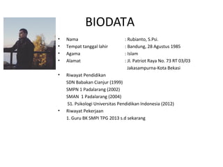 BIODATA
• Nama : Rubianto, S.Psi.
• Tempat tanggal lahir : Bandung, 28 Agustus 1985
• Agama : Islam
• Alamat : Jl. Patriot Raya No. 73 RT 03/03
Jakasampurna-Kota Bekasi
• Riwayat Pendidikan
SDN Babakan Cianjur (1999)
SMPN 1 Padalarang (2002)
SMAN 1 Padalarang (2004)
S1. Psikologi Universitas Pendidikan Indonesia (2012)
• Riwayat Pekerjaan
1. Guru BK SMPI TPG 2013 s.d sekarang
 
