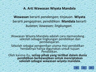 A. Arti Wawasan Wiyata Mandala
Wawasan berarti pandangan; tinjauan. Wiyata
berarti pengajaran; pendidikan. Mandala berarti
bulatan; kawasan; lingkungan.
Wawasan Wiyata Mandala adalah cara memandang
sekolah sebagai lingkungan pendidikan dan
pembelajaran.
Sekolah sebagai pengemban utama misi pendidikan
hendaknya hanya digunakan untuk tujuan
Pendidikan.
Oleh karena itu, setiap pihak yang terlibat dalam dunia
pendidikan berkewajiban untuk menciptakan
sekolah sebagai wawasan wiyata mandala.
 